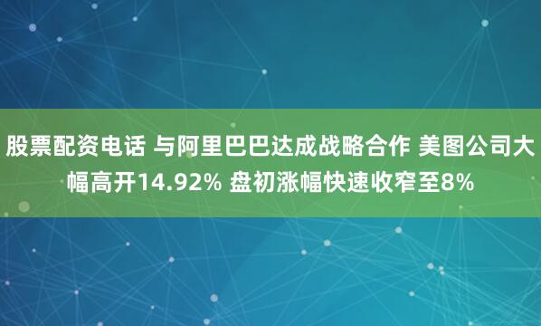 股票配资电话 与阿里巴巴达成战略合作 美图公司大幅高开14.92% 盘初涨幅快速收窄至8%