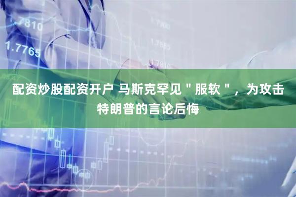 配资炒股配资开户 马斯克罕见＂服软＂，为攻击特朗普的言论后悔