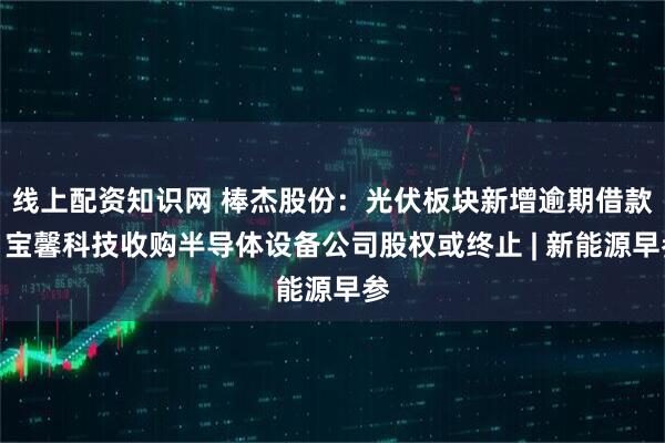 线上配资知识网 棒杰股份：光伏板块新增逾期借款；宝馨科技收购半导体设备公司股权或终止 | 新能源早参