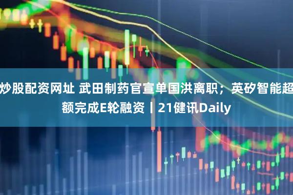炒股配资网址 武田制药官宣单国洪离职；英矽智能超额完成E轮融资丨21健讯Daily