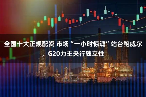 全国十大正规配资 市场“一小时惊魂”站台鲍威尔，G20力主央行独立性