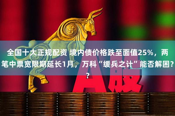 全国十大正规配资 境内债价格跌至面值25%，两笔中票宽限期延长1月，万科“缓兵之计”能否解困？
